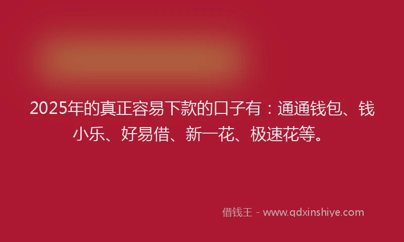 2025年的真正容易下款的口子有：通通钱包、钱小乐、好易借、新一花、极速花等。