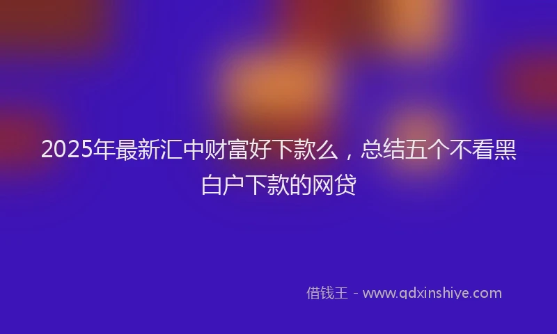 2025年最新汇中财富好下款么，总结五个不看黑白户下款的网贷