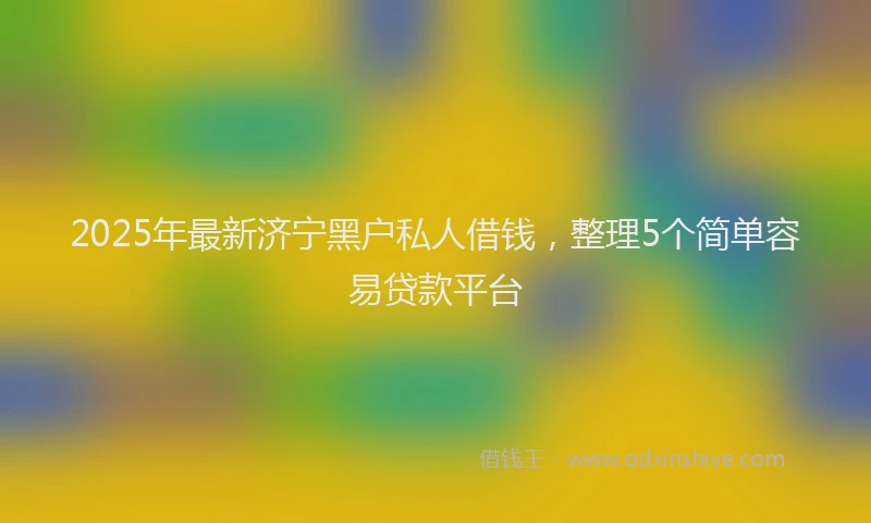 2025年最新济宁黑户私人借钱，整理5个简单容易贷款平台