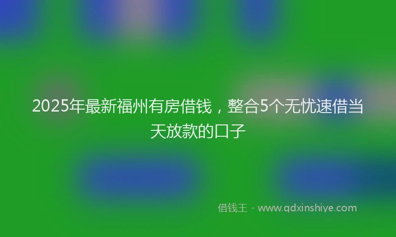 2025年最新福州有房借钱，整合5个无忧速借当天放款的口子