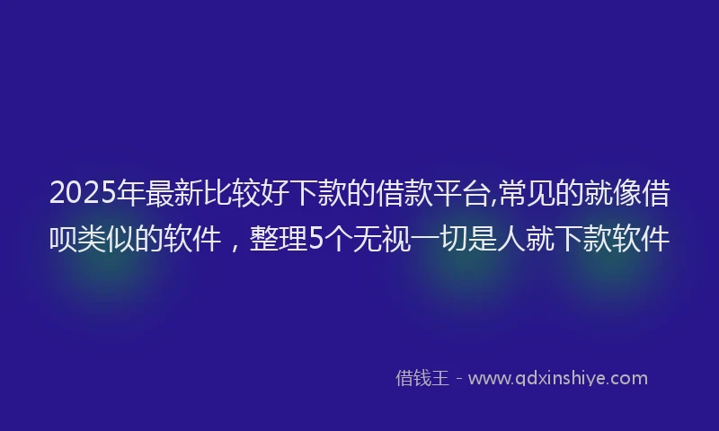 2025年最新比较好下款的借款平台,常见的就像借呗类似的软件，整理5个无视一切是人就下款软件