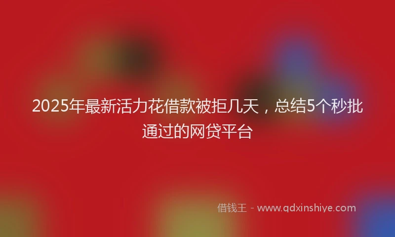 2025年最新活力花借款被拒几天，总结5个秒批通过的网贷平台