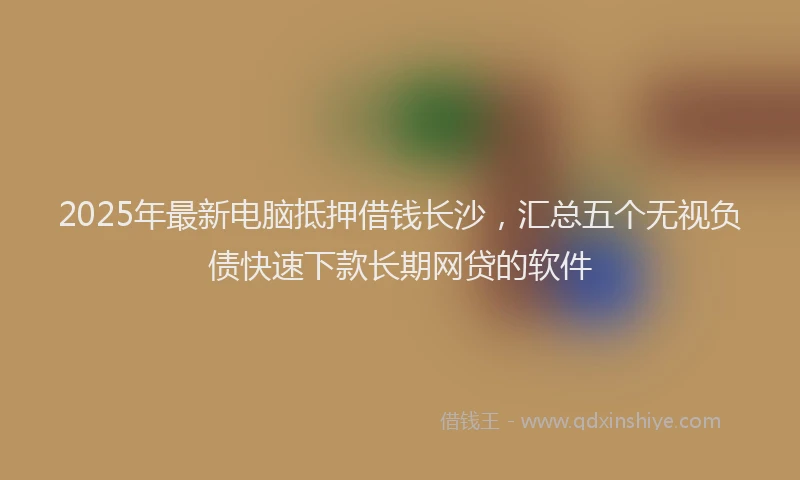 2025年最新电脑抵押借钱长沙，汇总五个无视负债快速下款长期网贷的软件
