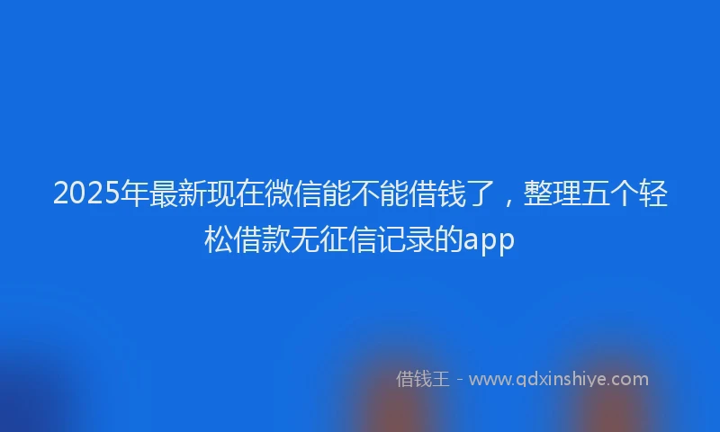 2025年最新现在微信能不能借钱了，整理五个轻松借款无征信记录的app