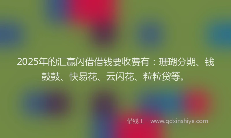 2025年的汇赢闪借借钱要收费有：珊瑚分期、钱鼓鼓、快易花、云闪花、粒粒贷等。