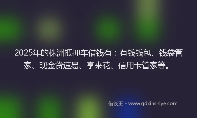 2025年的株洲抵押车借钱有：有钱钱包、钱袋管家、现金贷速易、享来花、信用卡管家等。