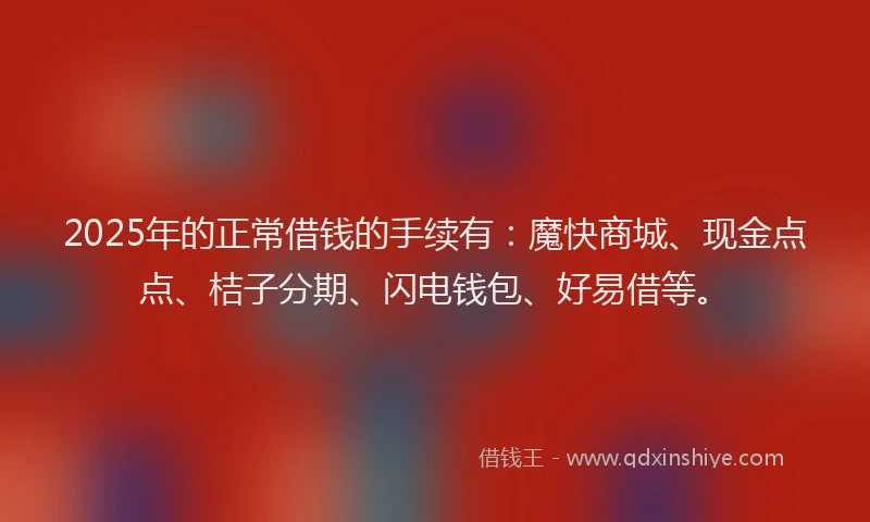 2025年的正常借钱的手续有：魔快商城、现金点点、桔子分期、闪电钱包、好易借等。