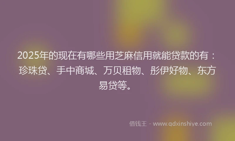 2025年的现在有哪些用芝麻信用就能贷款的有：珍珠贷、手中商城、万贝租物、彤伊好物、东方易贷等。