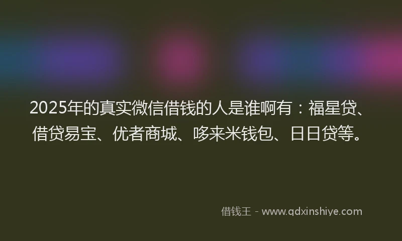 2025年的真实微信借钱的人是谁啊有：福星贷、借贷易宝、优者商城、哆来米钱包、日日贷等。