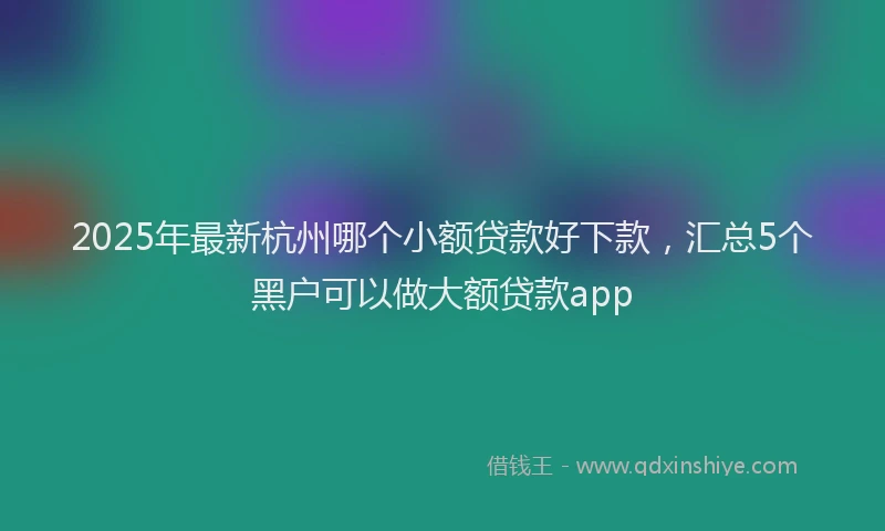 2025年最新杭州哪个小额贷款好下款，汇总5个黑户可以做大额贷款app