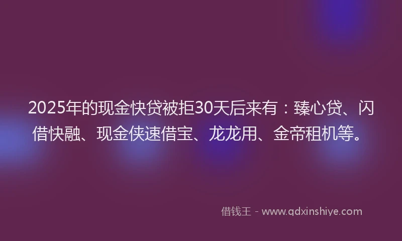 2025年的现金快贷被拒30天后来有：臻心贷、闪借快融、现金侠速借宝、龙龙用、金帝租机等。