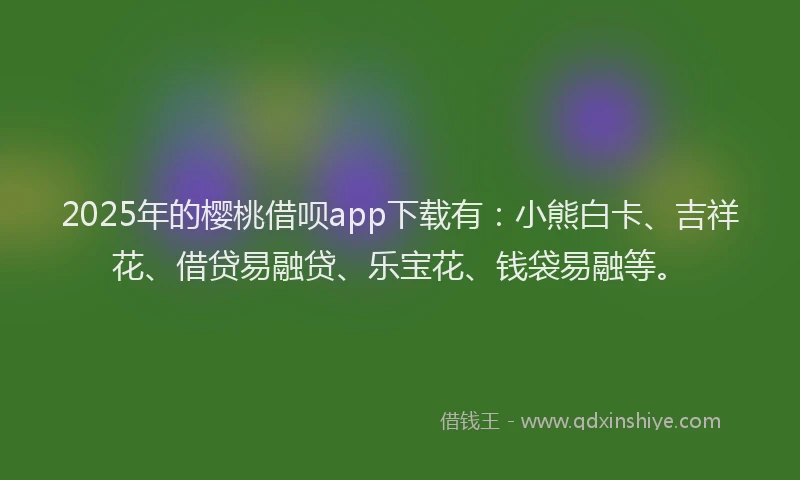 2025年的樱桃借呗app下载有：小熊白卡、吉祥花、借贷易融贷、乐宝花、钱袋易融等。