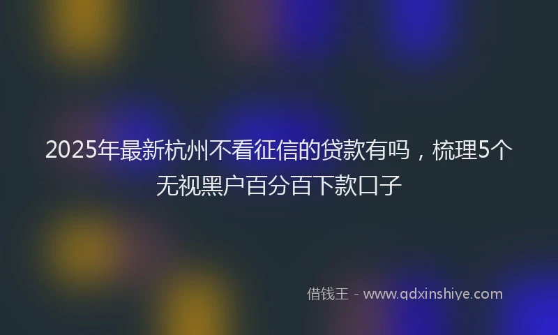 2025年最新杭州不看征信的贷款有吗，梳理5个无视黑户百分百下款口子