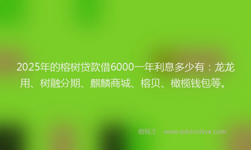 2025年的榕树贷款借6000一年利息多少有：龙龙用、树融分期、麒麟商城、榕贝、橄榄钱包等。