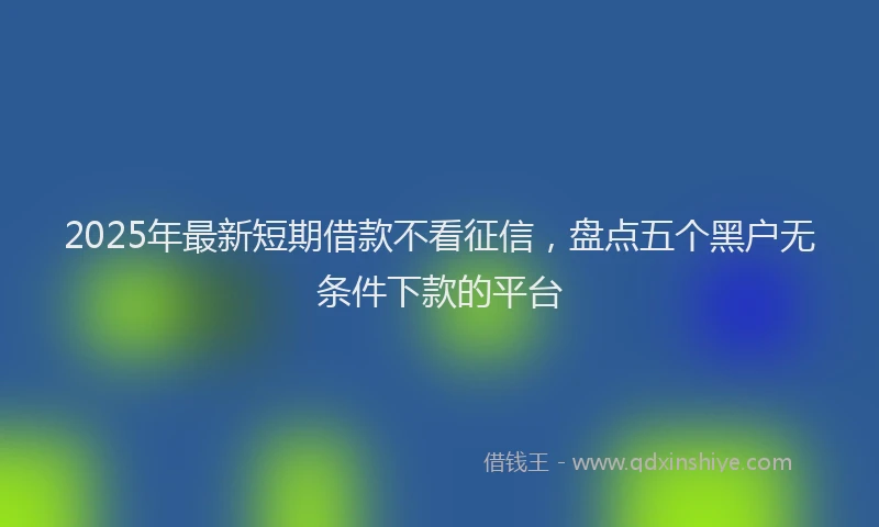 2025年最新短期借款不看征信，盘点五个黑户无条件下款的平台