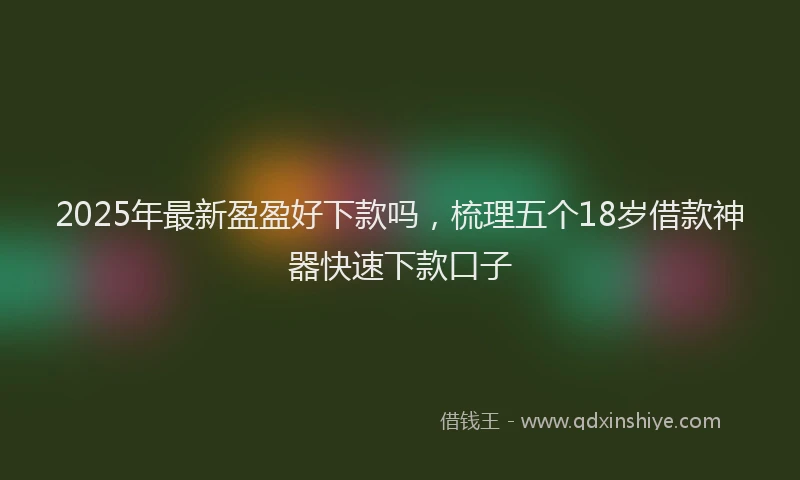 2025年最新盈盈好下款吗，梳理五个18岁借款神器快速下款口子