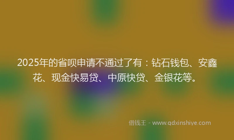 2025年的省呗申请不通过了有：钻石钱包、安鑫花、现金快易贷、中原快贷、金银花等。