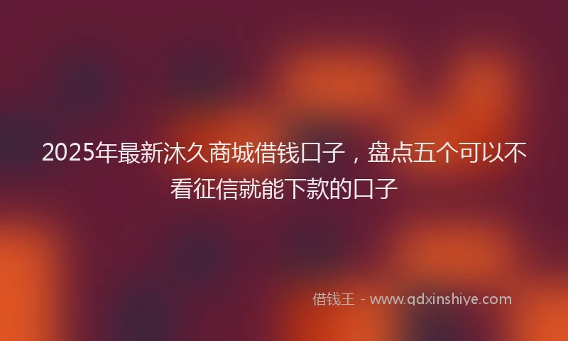 2025年最新沐久商城借钱口子，盘点五个可以不看征信就能下款的口子