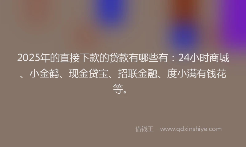 2025年的直接下款的贷款有哪些有：24小时商城、小金鹤、现金贷宝、招联金融、度小满有钱花等。