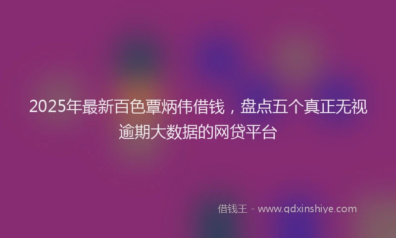 2025年最新百色覃炳伟借钱，盘点五个真正无视逾期大数据的网贷平台