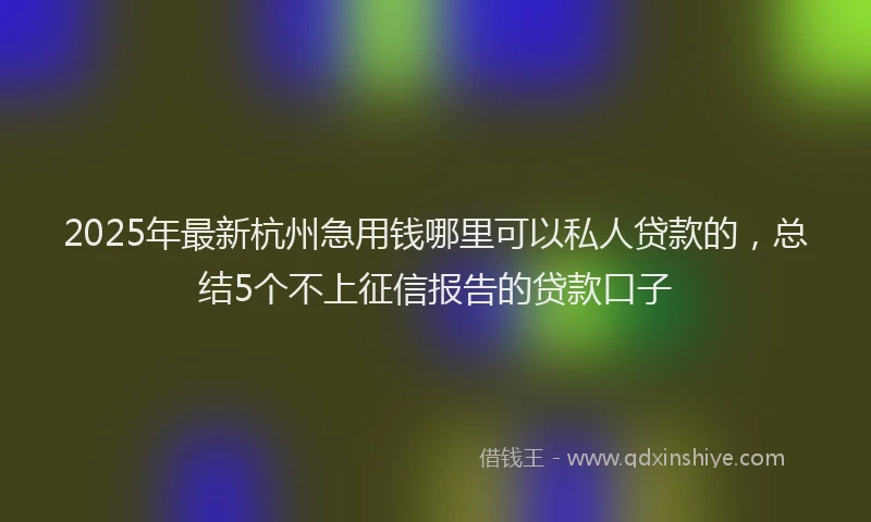 2025年最新杭州急用钱哪里可以私人贷款的，总结5个不上征信报告的贷款口子