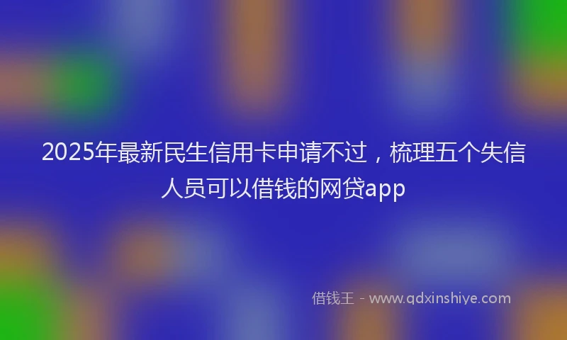 2025年最新民生信用卡申请不过，梳理五个失信人员可以借钱的网贷app