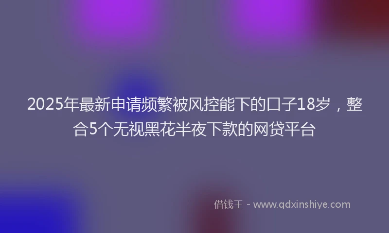 2025年最新申请频繁被风控能下的口子18岁，整合5个无视黑花半夜下款的网贷平台