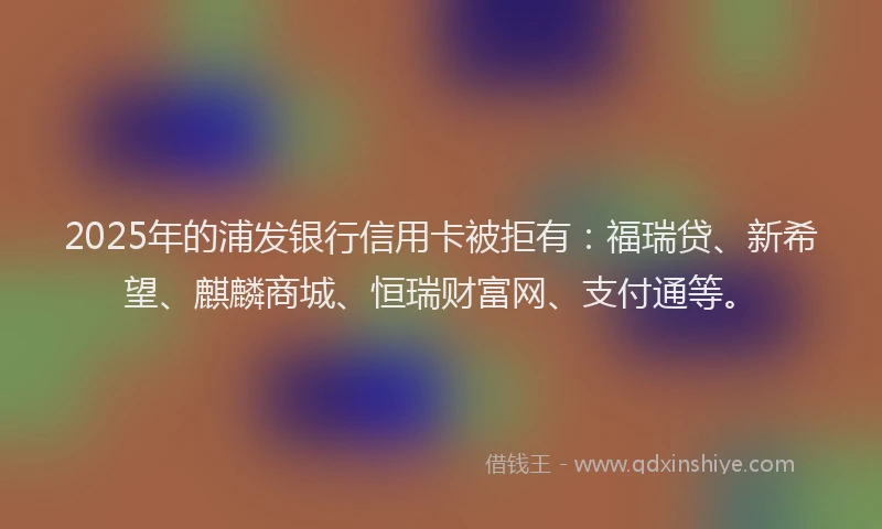 2025年的浦发银行信用卡被拒有：福瑞贷、新希望、麒麟商城、恒瑞财富网、支付通等。