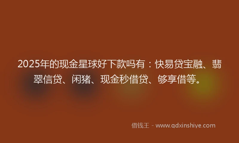 2025年的现金星球好下款吗有：快易贷宝融、翡翠信贷、闲猪、现金秒借贷、够享借等。