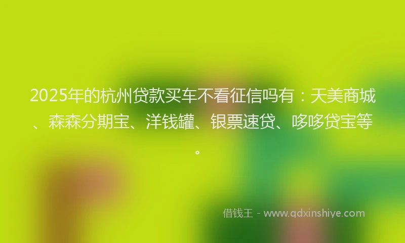 2025年的杭州贷款买车不看征信吗有：天美商城、森森分期宝、洋钱罐、银票速贷、哆哆贷宝等。