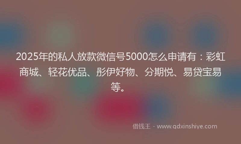 2025年的私人放款微信号5000怎么申请有：彩虹商城、轻花优品、彤伊好物、分期悦、易贷宝易等。