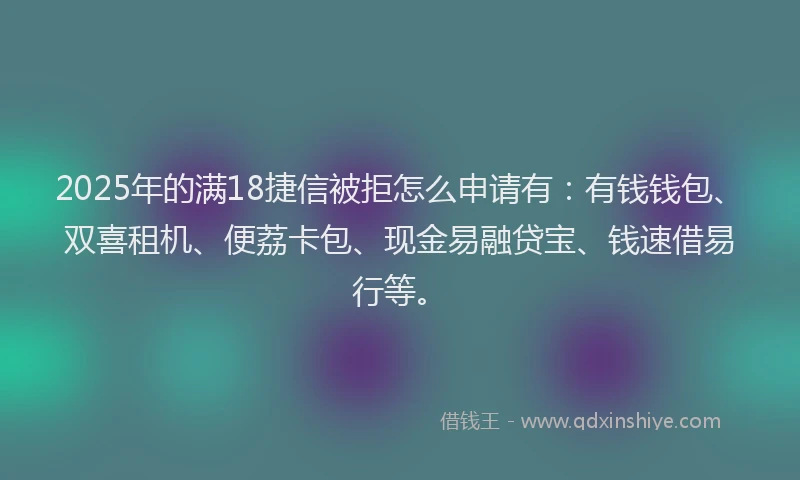 2025年的满18捷信被拒怎么申请有：有钱钱包、双喜租机、便荔卡包、现金易融贷宝、钱速借易行等。