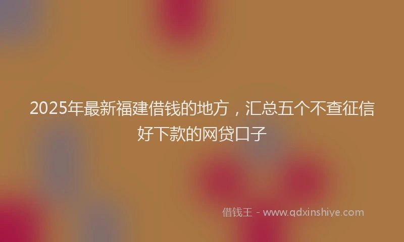 2025年最新福建借钱的地方，汇总五个不查征信好下款的网贷口子