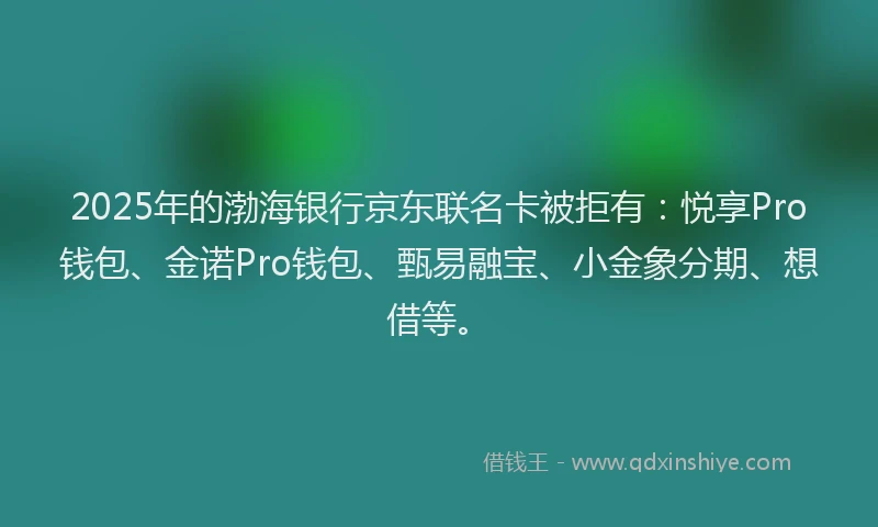 2025年的渤海银行京东联名卡被拒有：悦享Pro钱包、金诺Pro钱包、甄易融宝、小金象分期、想借等。