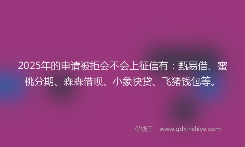 2025年的申请被拒会不会上征信有：甄易借、蜜桃分期、森森借呗、小象快贷、飞猪钱包等。