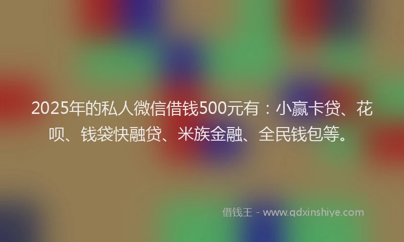 2025年的私人微信借钱500元有：小赢卡贷、花呗、钱袋快融贷、米族金融、全民钱包等。