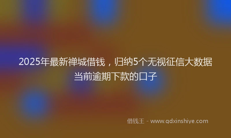 2025年最新禅城借钱，归纳5个无视征信大数据当前逾期下款的口子