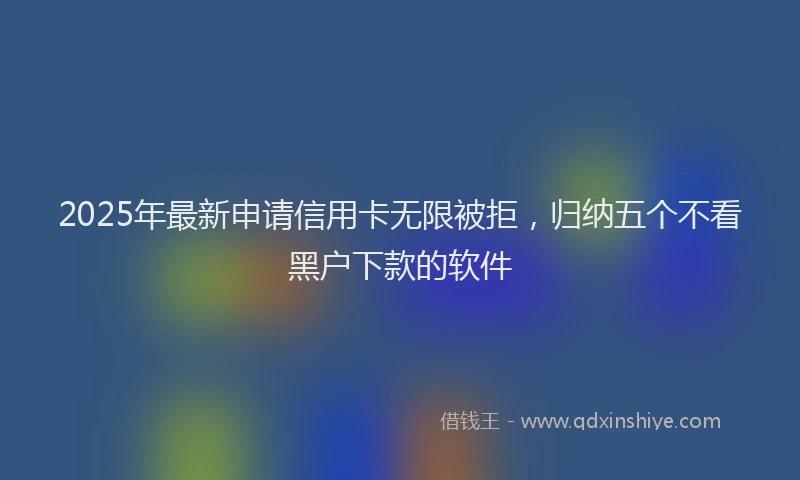 2025年最新申请信用卡无限被拒，归纳五个不看黑户下款的软件