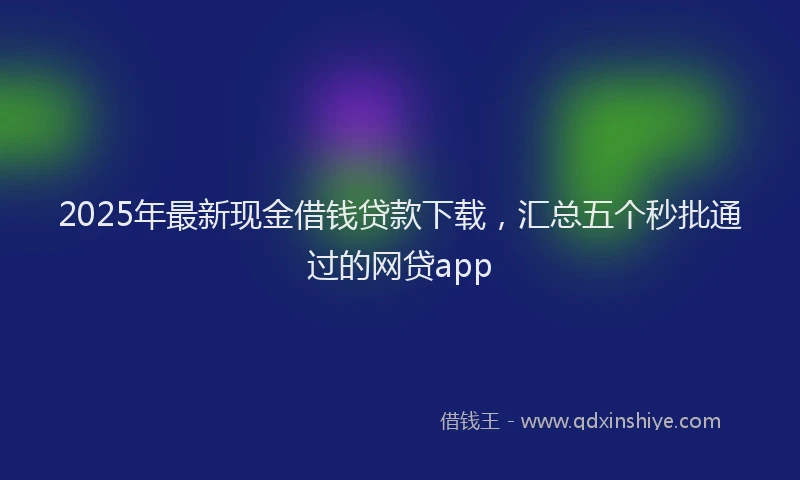 2025年最新现金借钱贷款下载，汇总五个秒批通过的网贷app