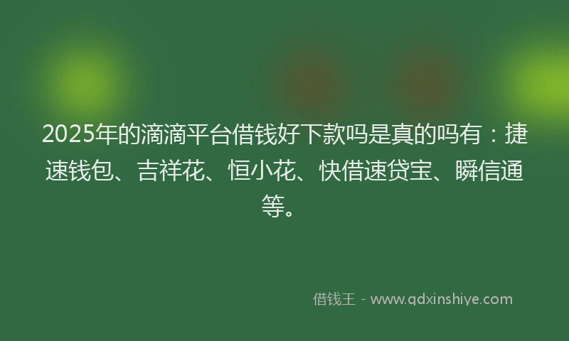 2025年的滴滴平台借钱好下款吗是真的吗有：捷速钱包、吉祥花、恒小花、快借速贷宝、瞬信通等。