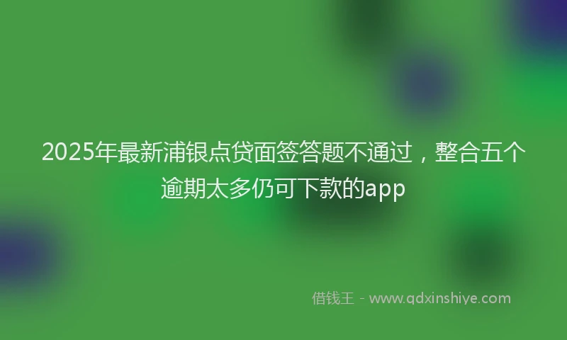 2025年最新浦银点贷面签答题不通过，整合五个逾期太多仍可下款的app