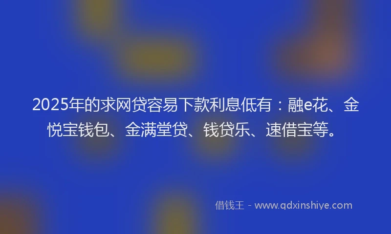 2025年的求网贷容易下款利息低有：融e花、金悦宝钱包、金满堂贷、钱贷乐、速借宝等。