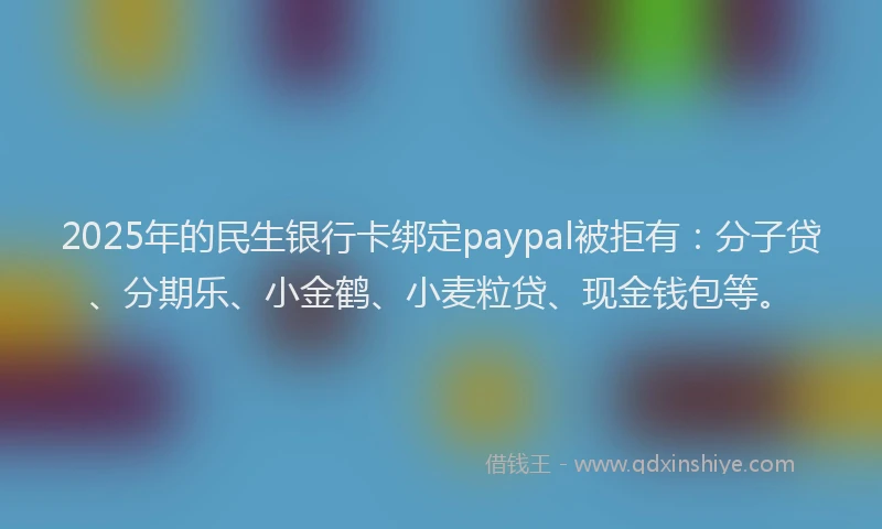 2025年的民生银行卡绑定paypal被拒有：分子贷、分期乐、小金鹤、小麦粒贷、现金钱包等。