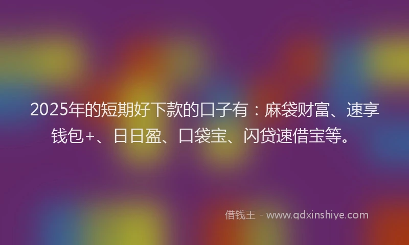 2025年的短期好下款的口子有：麻袋财富、速享钱包+、日日盈、口袋宝、闪贷速借宝等。