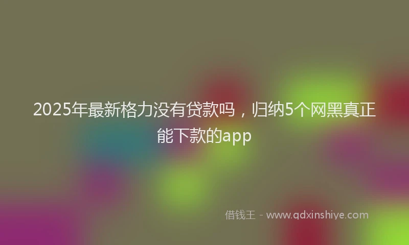 2025年最新格力没有贷款吗，归纳5个网黑真正能下款的app