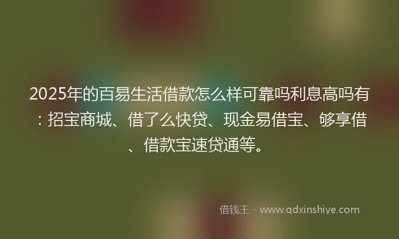 2025年的百易生活借款怎么样可靠吗利息高吗有：招宝商城、借了么快贷、现金易借宝、够享借、借款宝速贷通等。