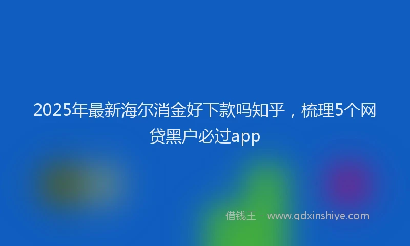 2025年最新海尔消金好下款吗知乎，梳理5个网贷黑户必过app