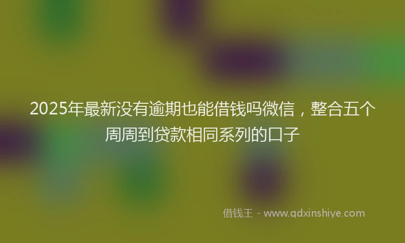 2025年最新没有逾期也能借钱吗微信，整合五个周周到贷款相同系列的口子