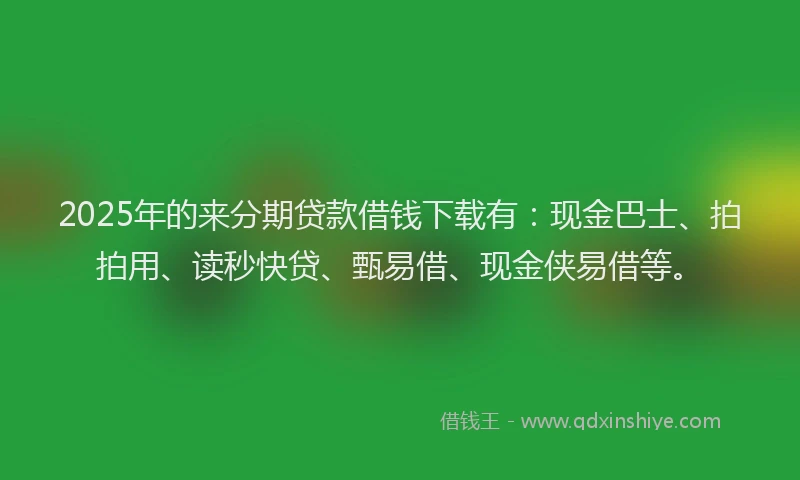 2025年的来分期贷款借钱下载有：现金巴士、拍拍用、读秒快贷、甄易借、现金侠易借等。