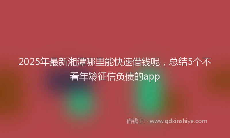 2025年最新湘潭哪里能快速借钱呢，总结5个不看年龄征信负债的app